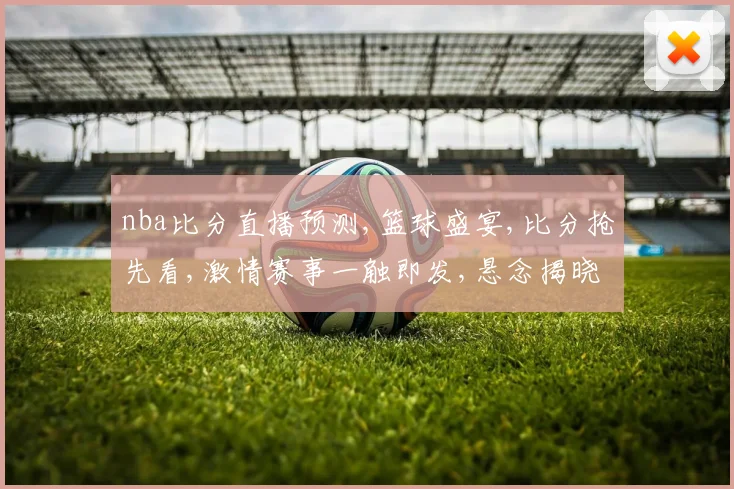 nba比分直播预测,篮球盛宴,比分抢先看,激情赛事一触即发,悬念揭晓在即,谁将登顶
