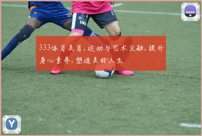 333体育美育,运动与艺术交融,提升身心素养,塑造美好人生